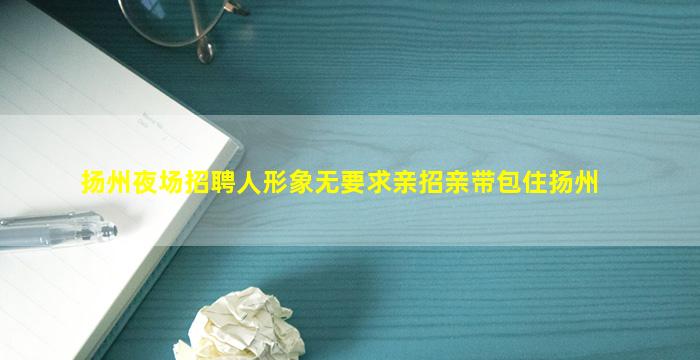 扬州夜场招聘人形象无要求亲招亲带包住扬州